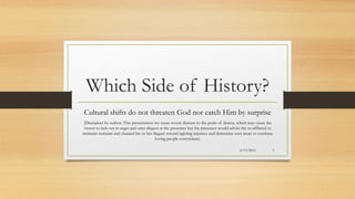 Which Side of History?
Cultural shifts do not threaten God nor catch Him by surprise
(Disclaimer by author: This presentation my cause severe distress to the point of duress, which may cause the
viewer to lash out in angst and utter disgust at the presenter but the presenter would advise the so afflicted to
maintain restraint and channel his or her disgust toward righting injustice and determine ever more to continue
loving people everywhere)
6/13/2015 1
 