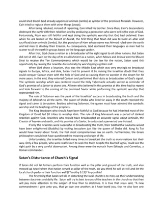 could shed blood. God already appointed animals (lambs) as symbol of the promised Messiah. However,
Cain tried to replace them with other things (crops).
After being rebuked, instead of repenting, Cain killed his brother. Since then, Cain’s descendants
destroyed the earth with their rebellion and by producing a generation who were evil in the eyes of God.
Fortunately, Noah was still faithful and kept doing the symbolic worship that God had ordained. Even
when his ark landed at the Mount of Ararat, the first thing that Noah did was to build an altar and
sacrificed clean animals (lambs). But the grandson of Ham whose name was Nimrod ruled over the earth
and led men to disobey their Creator. As consequence, God scattered their languages so men had to
scatter to all the earth in groups based on the language spoken.
After that, God chose a nation as a broadcaster of the right signal to all other nations. But Satan
did not sit still. Even on the day of its establishment as a nation, when Moses and Joshua went to Mount
Sinai to receive the Ten Commandments which would be the law for the nation, Satan used this
opportunity by causing the Israelites to sin fatally by worshipping a golden calf.
When God chose a location, that was the Middle East which was very strategic to broadcast
signals to Europe, Africa, and Asia, Satan tried to prevent it by making the Israelites doubt that they
could conquer Canaan even with the help of God and so causing them to wander in the desert for 40
more years. In the end, they entered Canaan and performed their duty as broadcasters of God’s signal.
The symbolic worship which was centered round the Holy Tabernacle actually served as reminder of
God’s promise of a Savior to atone sins. All men who believed in this promise at this time had to repent
and look forward to the coming of the promised Savior while performing the symbolic worship that
represented Him.
The rule of Solomon was the peak of the Israelites’ success in broadcasting the truth and the
majesty of Jehovah to all the earth. The queen of Sheba who lived far away in the south received the
signal and came to Jerusalem. Besides admiring Solomon, the queen must have admired the symbolic
worship and the teachings of the prophets.
The King Jeroboam who should have been faithful to God because he had inherited most of the
Kingdom of David led 10 tribes to worship idols. The rule of King Manasseh was a period of darkest
rebellion against God. Israelites who should have broadcasted an accurate signal about Jehovah, the
Creator of heaven and earth, and His promise of a Savior, broadcasted a perverted one instead.
If only the Israelites were successful in broadcasting the truth, then Siddhartha Gautama would
have been enlightened (Buddha) by visiting Jerusalem just like the queen of Sheba did. Kong Fu Tse
would have heard about Torah, the first most comprehensive law on earth. Furthermore, the Greek
philosophers would not have questioned the meaning and origin of life.
Unfortunately, the Israelites failed many times to broadcast the truth so many nations lost their
way. Only a few people, who were really keen to seek the truth despite the blurred signal, could see the
right path by a very careful observation. Among these were the eunuch from Ethiopia and Cornelius, a
Roman commander.

Satan’s Disturbance of Church’s Signal
If Satan did not let fathers perform their function well as the pillar and ground of the truth, and also
messed up Israel when that nation served as pillar of the truth, do you think he will sit still and let the
local church perform their function well (I Timothy 3:15)? Impossible!
The first thing that Satan will do in disturbing the local church is to mess up their understanding
between doctrines and daily life. Satan will try its best to control the teachers in the church so that they
will pay more attention to the subject of love than to doctrines. It is true that Jesus said, “A new
commandment I give unto you, that ye love one another; as I have loved you, that ye also love one

 