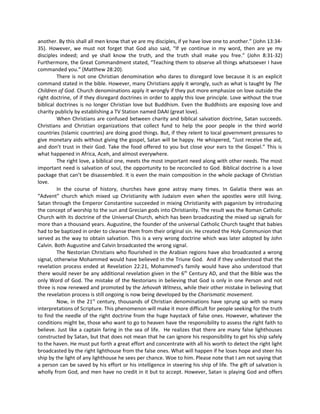 another. By this shall all men know that ye are my disciples, if ye have love one to another.” (John 13:3435). However, we must not forget that God also said, “If ye continue in my word, then are ye my
disciples indeed; and ye shall know the truth, and the truth shall make you free.” (John 8:31-32)
Furthermore, the Great Commandment stated, “Teaching them to observe all things whatsoever I have
commanded you.” (Matthew 28:20).
There is not one Christian denomination who dares to disregard love because it is an explicit
command stated in the bible. However, many Christians apply it wrongly, such as what is taught by The
Children of God. Church denominations apply it wrongly if they put more emphasize on love outside the
right doctrine, of if they disregard doctrines in order to apply this love principle. Love without the true
biblical doctrines is no longer Christian love but Buddhism. Even the Buddhists are exposing love and
charity publicly by establishing a TV Station named DAAI (great love).
When Christians are confused between charity and biblical salvation doctrine, Satan succeeds.
Christians and Christian organizations that collect fund to help the poor people in the third world
countries (Islamic countries) are doing good things. But, if they relent to local government pressures to
give monetary aids without giving the gospel, Satan will be happy. He whispered, “Just receive the aid,
and don’t trust in their God. Take the food offered to you but close your ears to the Gospel.” This is
what happened in Africa, Aceh, and almost everywhere.
The right love, a biblical one, meets the most important need along with other needs. The most
important need is salvation of soul, the opportunity to be reconciled to God. Biblical doctrine is a love
package that can’t be disassembled. It is even the main composition in the whole package of Christian
love.
In the course of history, churches have gone astray many times. In Galatia there was an
“Advent” church which mixed up Christianity with Judaism even when the apostles were still living.
Satan through the Emperor Constantine succeeded in mixing Christianity with paganism by introducing
the concept of worship to the sun and Grecian gods into Christianity. The result was the Roman Catholic
Church with its doctrine of the Universal Church, which has been broadcasting the mixed up signals for
more than a thousand years. Augustine, the founder of the universal Catholic Church taught that babies
had to be baptized in order to cleanse them from their original sin. He created the Holy Communion that
served as the way to obtain salvation. This is a very wrong doctrine which was later adopted by John
Calvin. Both Augustine and Calvin broadcasted the wrong signal.
The Nestorian Christians who flourished in the Arabian regions have also broadcasted a wrong
signal, otherwise Mohammed would have believed in the Triune God. And if they understood that the
revelation process ended at Revelation 22:21, Mohammed’s family would have also understood that
there would never be any additional revelation given in the 6th Century AD, and that the Bible was the
only Word of God. The mistake of the Nestorians in believing that God is only in one Person and not
three is now renewed and promoted by the Jehovah Witness, while their other mistake in believing that
the revelation process is still ongoing is now being developed by the Charismatic movement.
Now, in the 21st century, thousands of Christian denominations have sprung up with so many
interpretations of Scripture. This phenomenon will make it more difficult for people seeking for the truth
to find the needle of the right doctrine from the huge haystack of false ones. However, whatever the
conditions might be, those who want to go to heaven have the responsibility to assess the right faith to
believe. Just like a captain faring in the sea of life. He realizes that there are many false lighthouses
constructed by Satan, but that does not mean that he can ignore his responsibility to get his ship safely
to the haven. He must put forth a great effort and concentrate with all his worth to detect the right light
broadcasted by the right lighthouse from the false ones. What will happen if he loses hope and steer his
ship by the light of any lighthouse he sees per chance. Woe to him. Please note that I am not saying that
a person can be saved by his effort or his intelligence in steering his ship of life. The gift of salvation is
wholly from God, and men have no credit in it but to accept. However, Satan is playing God and offers

 