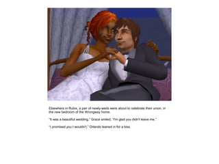 Elsewhere in Rubix, a pair of newly-weds were about to celebrate their union, in
the new bedroom of the Wrongway home.

“It was a beautiful wedding,” Grace smiled, “I'm glad you didn't leave me.”

“I promised you I wouldn't.” Orlando leaned in for a kiss.
 