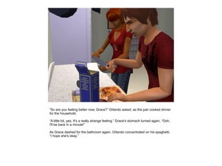 “So are you feeling better now, Grace?” Orlando asked, as the pair cooked dinner
for the household.

“A little bit, yes. It's a really strange feeling.” Grace's stomach turned again, “Ooh,
I'll be back in a minute!”

As Grace dashed for the bathroom again, Orlando concentrated on his spaghetti,
“I hope she's okay.”
 