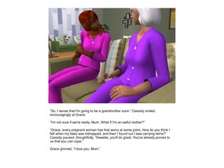 “So, I sense that I'm going to be a grandmother soon.” Cassidy smiled,
encouragingly at Grace.

“I'm not sure if we're ready, Mum. What if I'm an awful mother?”

“Grace, every pregnant woman has that worry at some point. How do you think I
felt when my baby was kidnapped, and then I found out I was carrying twins?”
Cassidy paused, thoughtfully, “Sweetie, you'll do great. You've already proved to
us that you can cope.”

Grace grinned, “I love you, Mum.”
 