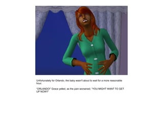 Unfortunately for Orlando, the baby wasn't about to wait for a more reasonable
hour.

“ORLANDO!” Grace yelled, as the pain worsened, “YOU MIGHT WANT TO GET
UP NOW!!”
 