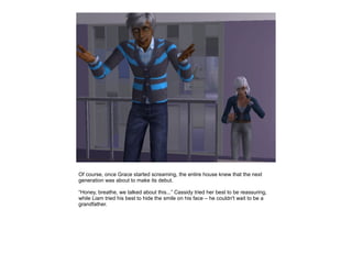 Of course, once Grace started screaming, the entire house knew that the next
generation was about to make its debut.

“Honey, breathe, we talked about this...” Cassidy tried her best to be reassuring,
while Liam tried his best to hide the smile on his face – he couldn't wait to be a
grandfather.
 