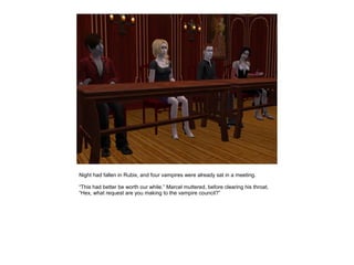 Night had fallen in Rubix, and four vampires were already sat in a meeting.

“This had better be worth our while.” Marcel muttered, before clearing his throat,
“Hex, what request are you making to the vampire council?”
 