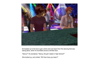 Eli headed up to the bar to get a drink and cool down from the dancing that was
taking place, when he stumbled across a familiar face.

“Nancy?” He wondered, “Nancy, the girl I dated in High School?”

She looked up, and smiled, “Eli! How have you been?”
 