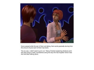 Hours passed while the pair of them sat talking, their words gradually slurring from
the amount of juice each of them had drank.

“So you see...I didn't want to go to uni,” Nancy finished explaining whatever point
she was trying to make. Somewhere along the way she had forgotten what it was
she had been talking about.
 