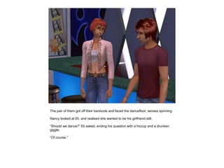 The pair of them got off their barstools and faced the dancefloor, senses spinning.

Nancy looked at Eli, and realised she wanted to be his girlfriend still.

“Should we dance?” Eli asked, ending his question with a hiccup and a drunken
giggle.

“Of course.”
 