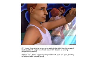 Eli's friends, those who had turned out to celebrate the night, Orlando, Jerry and
Knut, could barely bring themselves to look in Eli's direction as dancing
progressed into kissing.

“If I don't see it, it's not happening.” Jerry told himself, again and again, directing
his attention away from the couple.
 