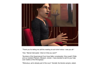 “Thank you for letting me call this meeting at such short notice. I owe you all-”

“Hex,” Marcel interrupted, “what is it that you want?”

“Numbers of the Supernatural Court have fallen considerably. Only myself, Phillip
and our resident Plantsim, Blossom, remain. I have decided to ask for your help
over matters of the Wrongways.”

“Ridiculous, we're already part of the court.” Kendall, the blonde vampire, stated.
 