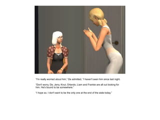 “I'm really worried about him,” De admitted, “I haven't seen him since last night.

“Don't worry, De, Jerry, Knut, Orlando, Liam and Frankie are all out looking for
him. He's bound to be somewhere.”

“I hope so. I don't want to be the only one at the end of the aisle today.”
 