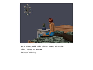 “De, he probably just lost track of the time, it'll all work out, I promise.”

“Alright. I trust you, Mrs Wrongway.”

“Please, call me Cassidy.”
 