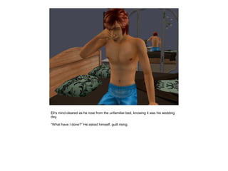 Eli's mind cleared as he rose from the unfamiliar bed, knowing it was his wedding
day.

“What have I done?” He asked himself, guilt rising.
 