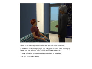 When Eli did eventually show up, Liam was less than happy to see him.

“I don't know what you're playing at, boy, but you've got some nerve, showing up
late to your own wedding.” Liam scolded, as if Eli was still a child.

“I know, I know, but I'm here now, surely that counts for something.”

“Get your tux on, De is waiting.”
 