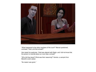 “What happened to the other members of the court?” Marcel questioned,
confused, “Ariel, and that simself?”

Hex raised his eyebrows, “Ariel was aligned with Ralph, and I did not know that
the person to recently leave our court was a simself.”

“Why did they leave? What was their reasoning?” Kendra, a vampire from
Marcel's coven asked.

“No reason was given.”
 