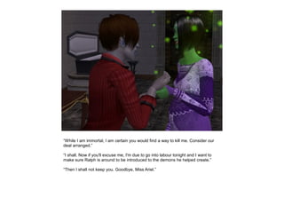 “While I am immortal, I am certain you would find a way to kill me. Consider our
deal arranged.”

“I shall. Now if you'll excuse me, I'm due to go into labour tonight and I want to
make sure Ralph is around to be introduced to the demons he helped create.”

“Then I shall not keep you. Goodbye, Miss Ariel.”
 