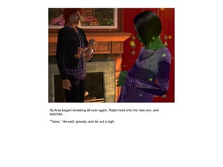 As Ariel began shrieking all over again, Ralph held onto his new son, and
watched.

“Twins.” He said, gravely, and let out a sigh.
 