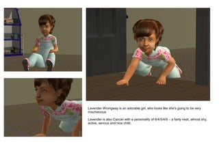 Lavender Wrongway is an adorable girl, who looks like she's going to be very
mischievous

Lavender is also Cancer with a personality of 6/4/5/4/6 – a fairly neat, almost shy,
active, serious and nice child.
 