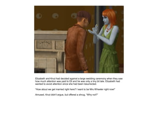 Elizabeth and Knut had decided against a large wedding ceremony when they saw
how much attention was paid to Eli and he was only a tiny bit late. Elizabeth had
wanted to avoid attention since she had been resurrected.

“How about we get married right here? I want to be Mrs Wheeler right now!”

Amused, Knut didn't argue, but offered a shrug, “Why not?”
 