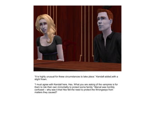 “It is highly unusual for these circumstances to take place.” Kendall added,with a
slight frown.

“I must agree with Kendall here, Hex. What you are asking of the vampires is for
them to risk their own immortality to protect some family.” Marcel was horribly
confused – why was it that Hex felt the need to protect the Wrongways from
matters they caused?
 