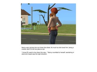 Nancy was carrying her son down the street. As much as she loved him, being a
mother didn't fit into her plans at all.

“I know Eli used to live down this way...” Nancy mumbled to herself, wandering in
what she hoped was the right direction.
 