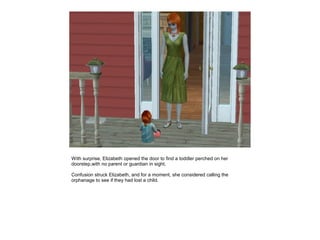 With surprise, Elizabeth opened the door to find a toddler perched on her
doorstep,with no parent or guardian in sight.

Confusion struck Elizabeth, and for a moment, she considered calling the
orphanage to see if they had lost a child.
 