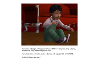 Hercules is a Scorpio, with a personality of 5/5/9/5/1. A fairly neat, fairly outgoing,
super active, fairly playful and grouchy child.

Hercules's sister, Aphrodite, is also a Scorpio, with a personality of 8/8/10/4/5.

And both of them are cute. :)
 