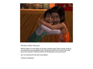 And here is where I leave you!

Will Eli realise he is the father of his twin's adopted baby? Will Lavender really be
as mischievous as she already looks? What lays ahead for the twins? And what
about the vampires? Will they protect the Wrongways as they promised?

Join me next time for this and more babies!

Thanks for Reading!!
 