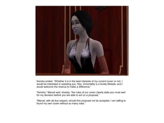 Kendra smiled, “Whether it is in the best interests of my current coven or not, I
would be interested in assisting you, Hex. Immortality is a lonely lifestyle, and I
would welcome the chance to make a difference.”

“Kendra,” Marcel said, sharply, “the rules of our coven clearly state you must wait
for my decision before you are able to act on a proposal.”

“Marcel, with all due respect, should this proposal not be accepted, I am willing to
found my own coven without so many rules.”
 