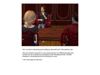“Am I correct in assuming you're willing to work with me?” Hex dared to ask.

“You are correct to assume so. Our covens will put our differences aside and
function as one to assist your protection of the Wrongway family.” Kendall
answered, a business-like tone controlling her voice.

“I am very happy to hear that.”
 