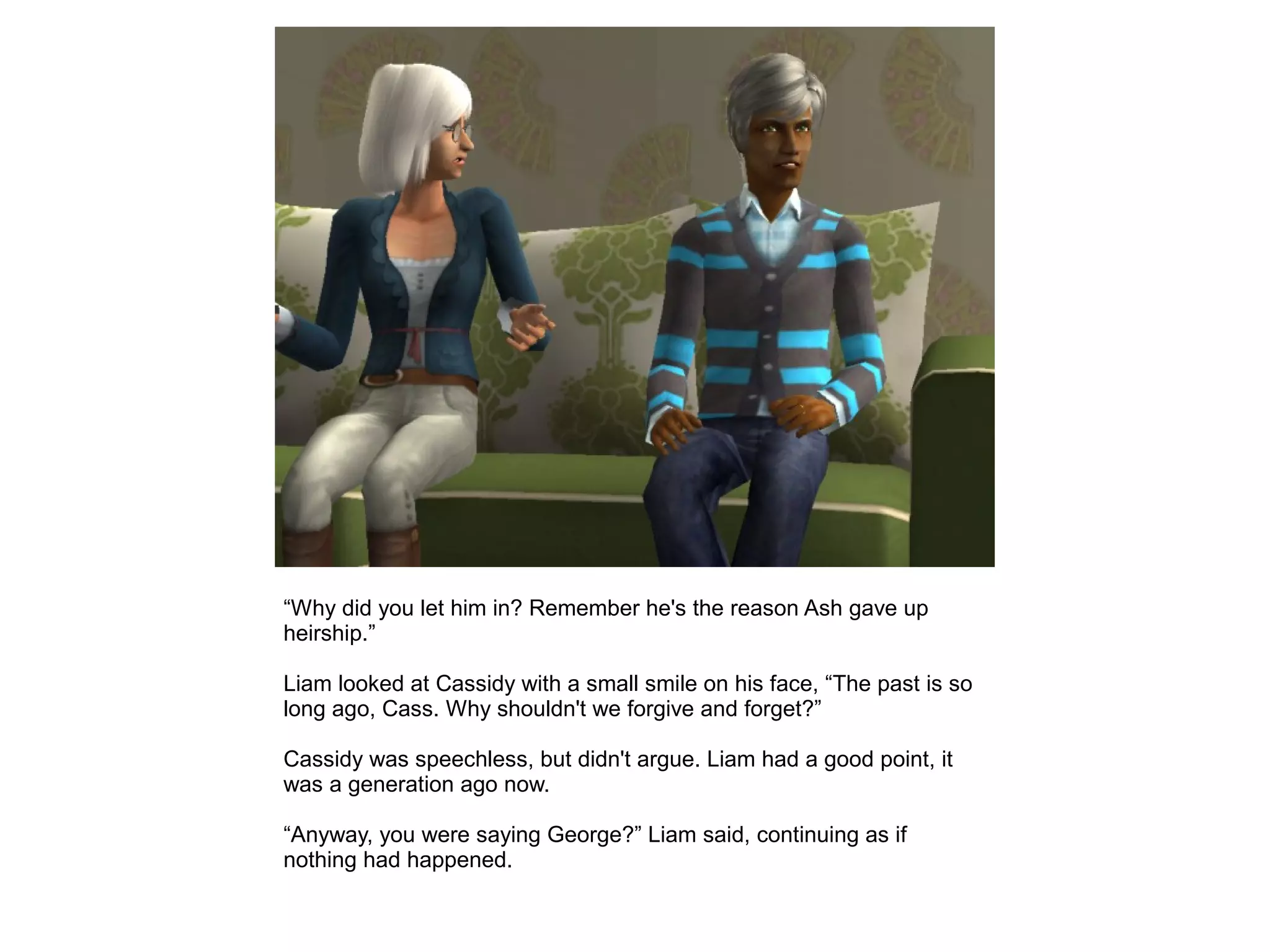 “Why did you let him in? Remember he's the reason Ash gave up
heirship.”
Liam looked at Cassidy with a small smile on his face, “The past is so
long ago, Cass. Why shouldn't we forgive and forget?”
Cassidy was speechless, but didn't argue. Liam had a good point, it
was a generation ago now.
“Anyway, you were saying George?” Liam said, continuing as if
nothing had happened.
 