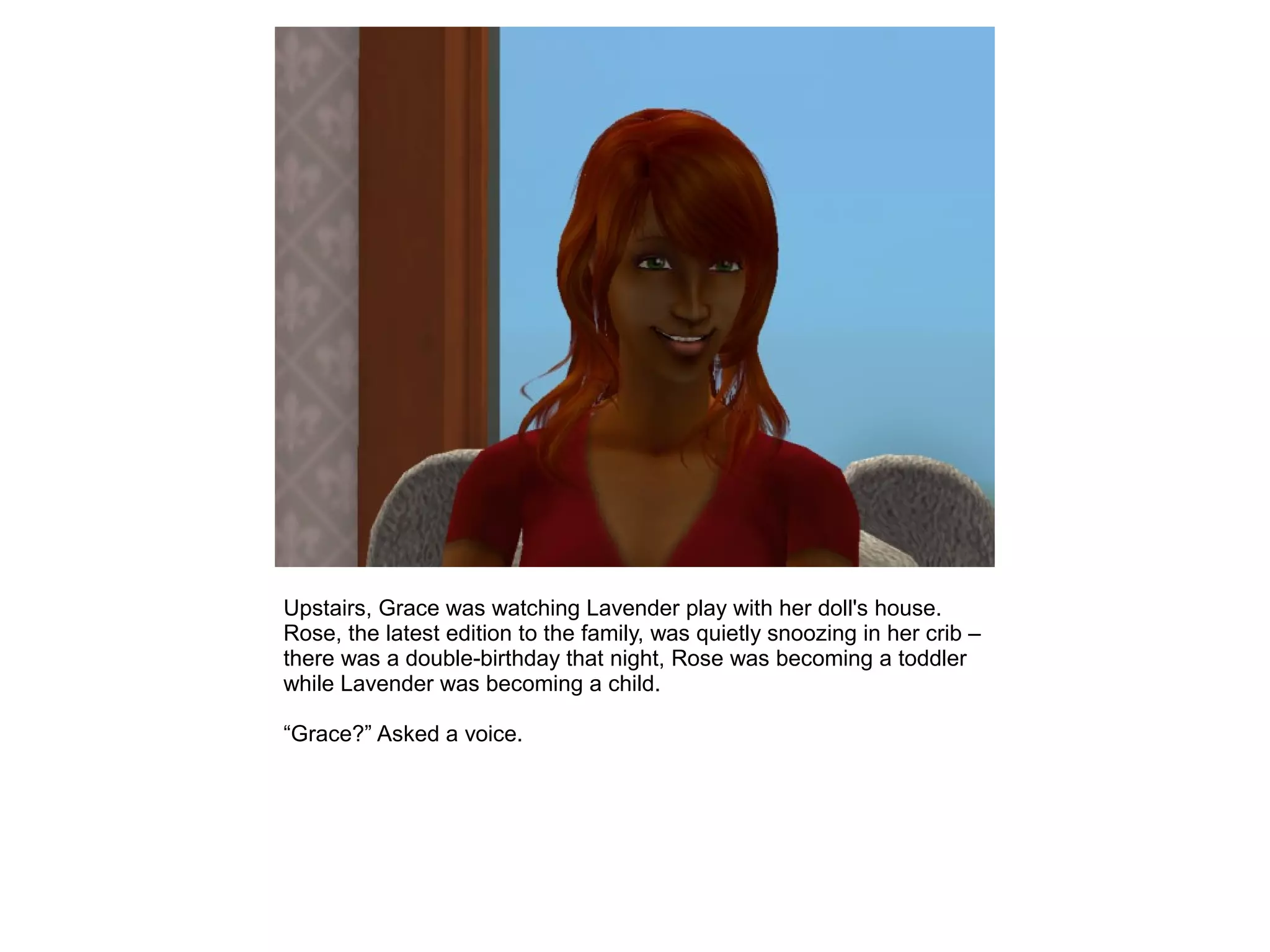 Upstairs, Grace was watching Lavender play with her doll's house.
Rose, the latest edition to the family, was quietly snoozing in her crib –
there was a double-birthday that night, Rose was becoming a toddler
while Lavender was becoming a child.
“Grace?” Asked a voice.
 