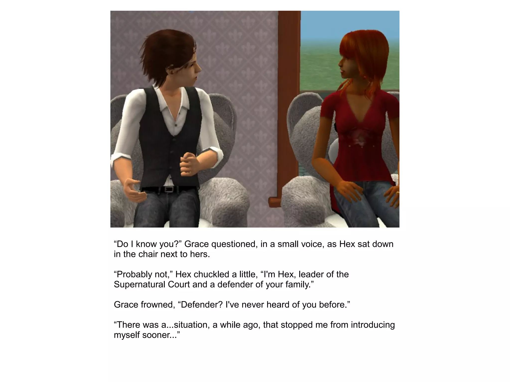 “Do I know you?” Grace questioned, in a small voice, as Hex sat down
in the chair next to hers.
“Probably not,” Hex chuckled a little, “I'm Hex, leader of the
Supernatural Court and a defender of your family.”
Grace frowned, “Defender? I've never heard of you before.”
“There was a...situation, a while ago, that stopped me from introducing
myself sooner...”
 