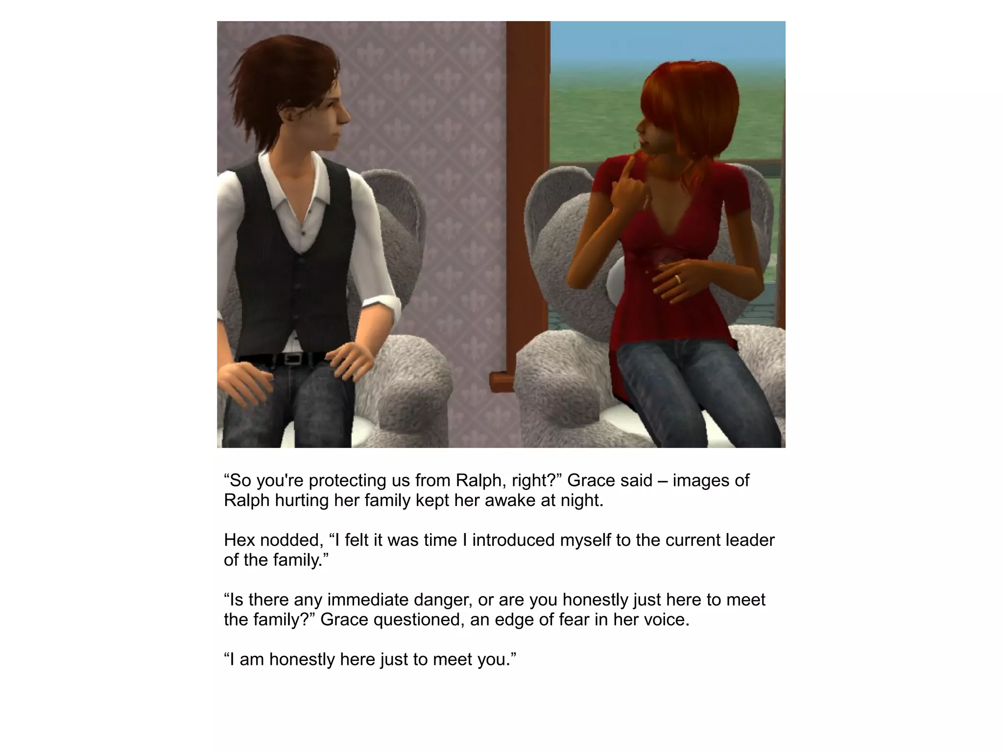 “So you're protecting us from Ralph, right?” Grace said – images of
Ralph hurting her family kept her awake at night.
Hex nodded, “I felt it was time I introduced myself to the current leader
of the family.”
“Is there any immediate danger, or are you honestly just here to meet
the family?” Grace questioned, an edge of fear in her voice.
“I am honestly here just to meet you.”
 