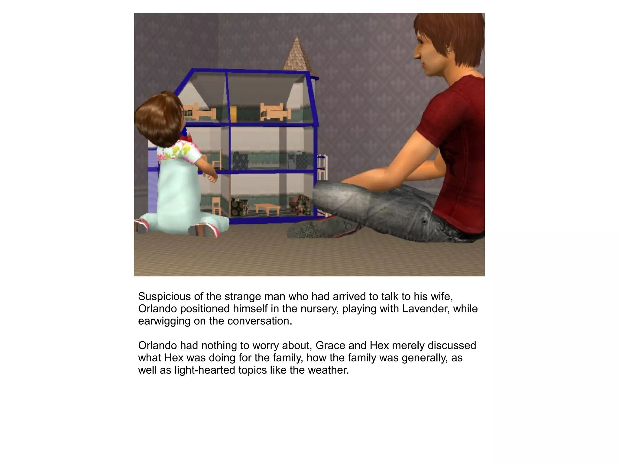 Suspicious of the strange man who had arrived to talk to his wife,
Orlando positioned himself in the nursery, playing with Lavender, while
earwigging on the conversation.
Orlando had nothing to worry about, Grace and Hex merely discussed
what Hex was doing for the family, how the family was generally, as
well as light-hearted topics like the weather.
 