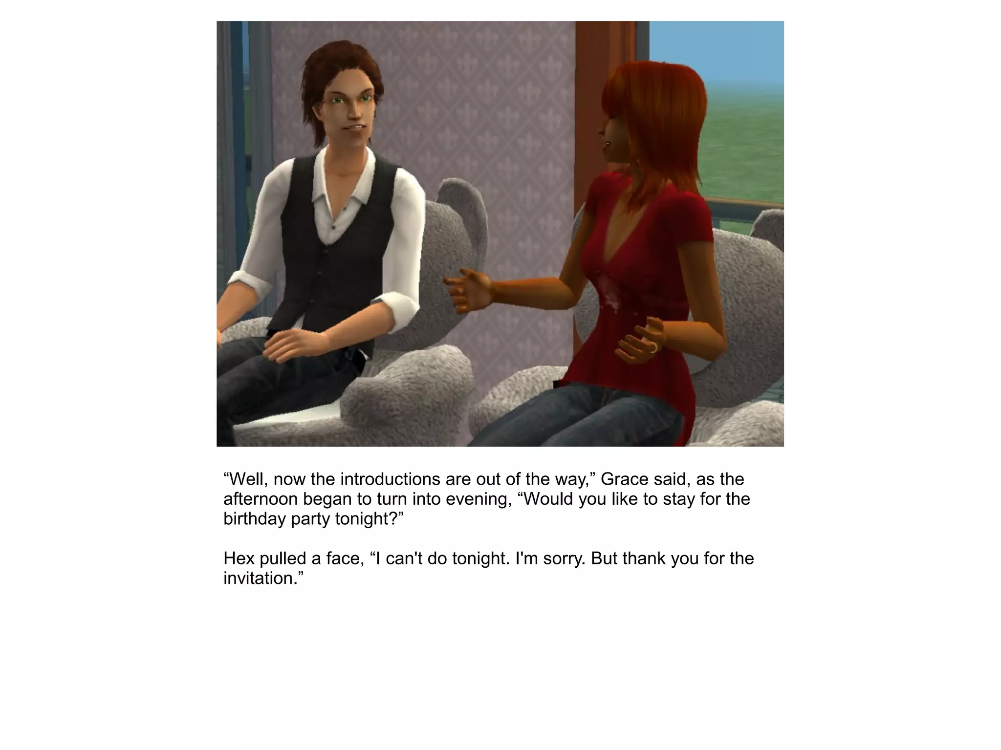 “Well, now the introductions are out of the way,” Grace said, as the
afternoon began to turn into evening, “Would you like to stay for the
birthday party tonight?”
Hex pulled a face, “I can't do tonight. I'm sorry. But thank you for the
invitation.”
 