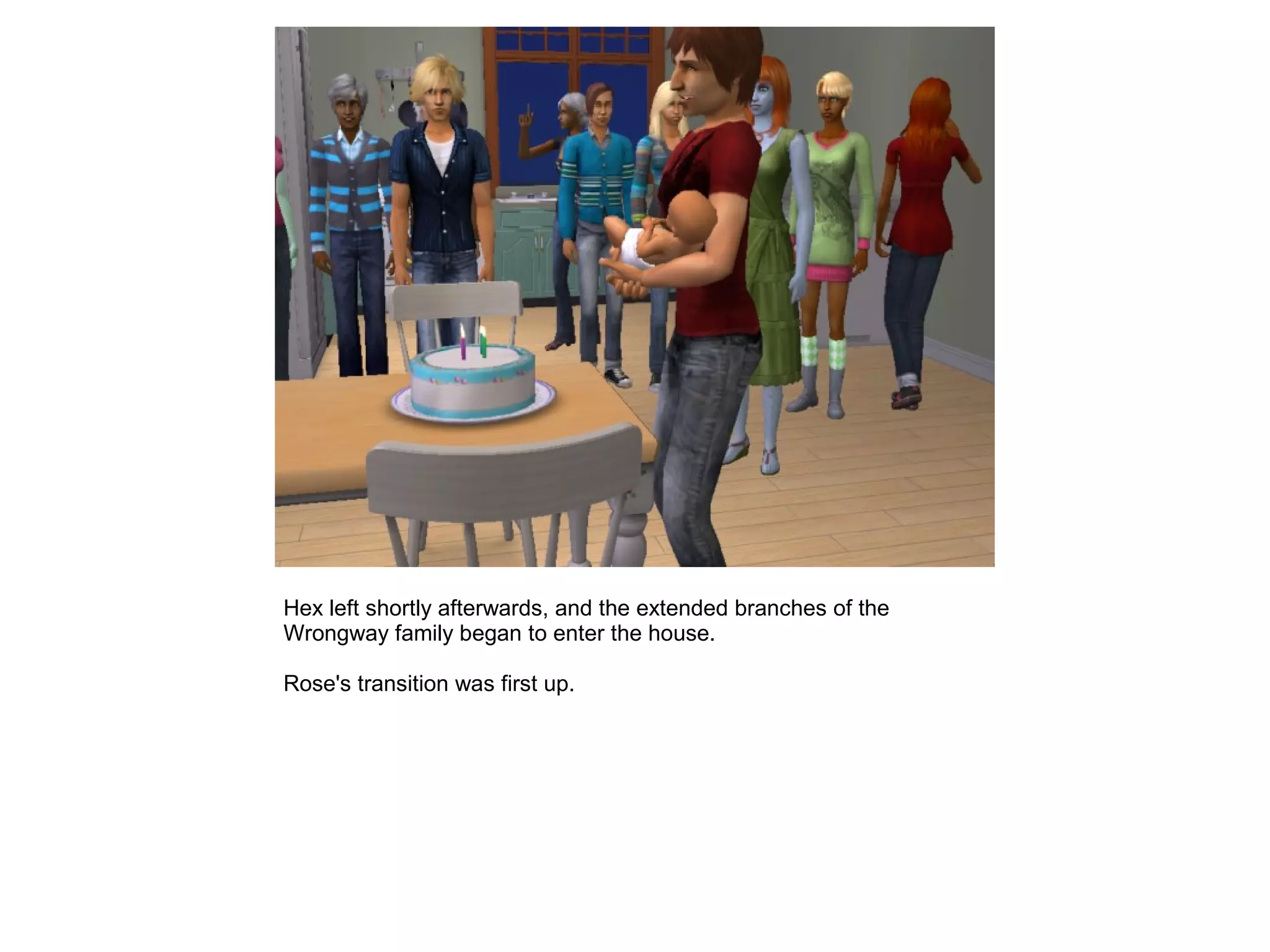 Hex left shortly afterwards, and the extended branches of the
Wrongway family began to enter the house.
Rose's transition was first up.
 