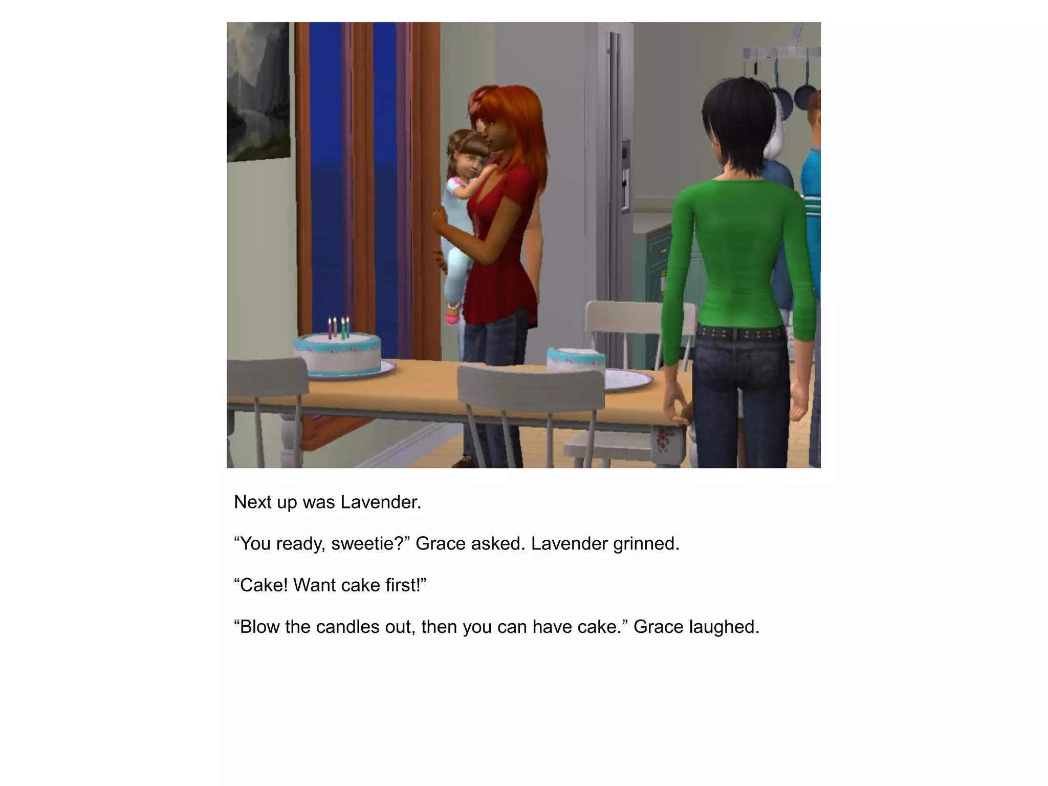 Next up was Lavender.
“You ready, sweetie?” Grace asked. Lavender grinned.
“Cake! Want cake first!”
“Blow the candles out, then you can have cake.” Grace laughed.
 