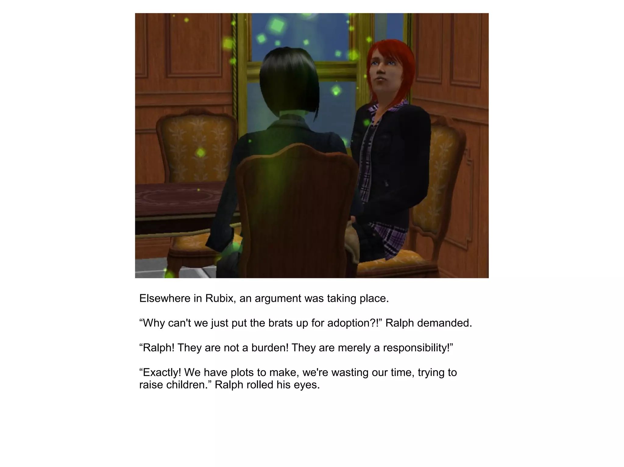 Elsewhere in Rubix, an argument was taking place.
“Why can't we just put the brats up for adoption?!” Ralph demanded.
“Ralph! They are not a burden! They are merely a responsibility!”
“Exactly! We have plots to make, we're wasting our time, trying to
raise children.” Ralph rolled his eyes.
 
