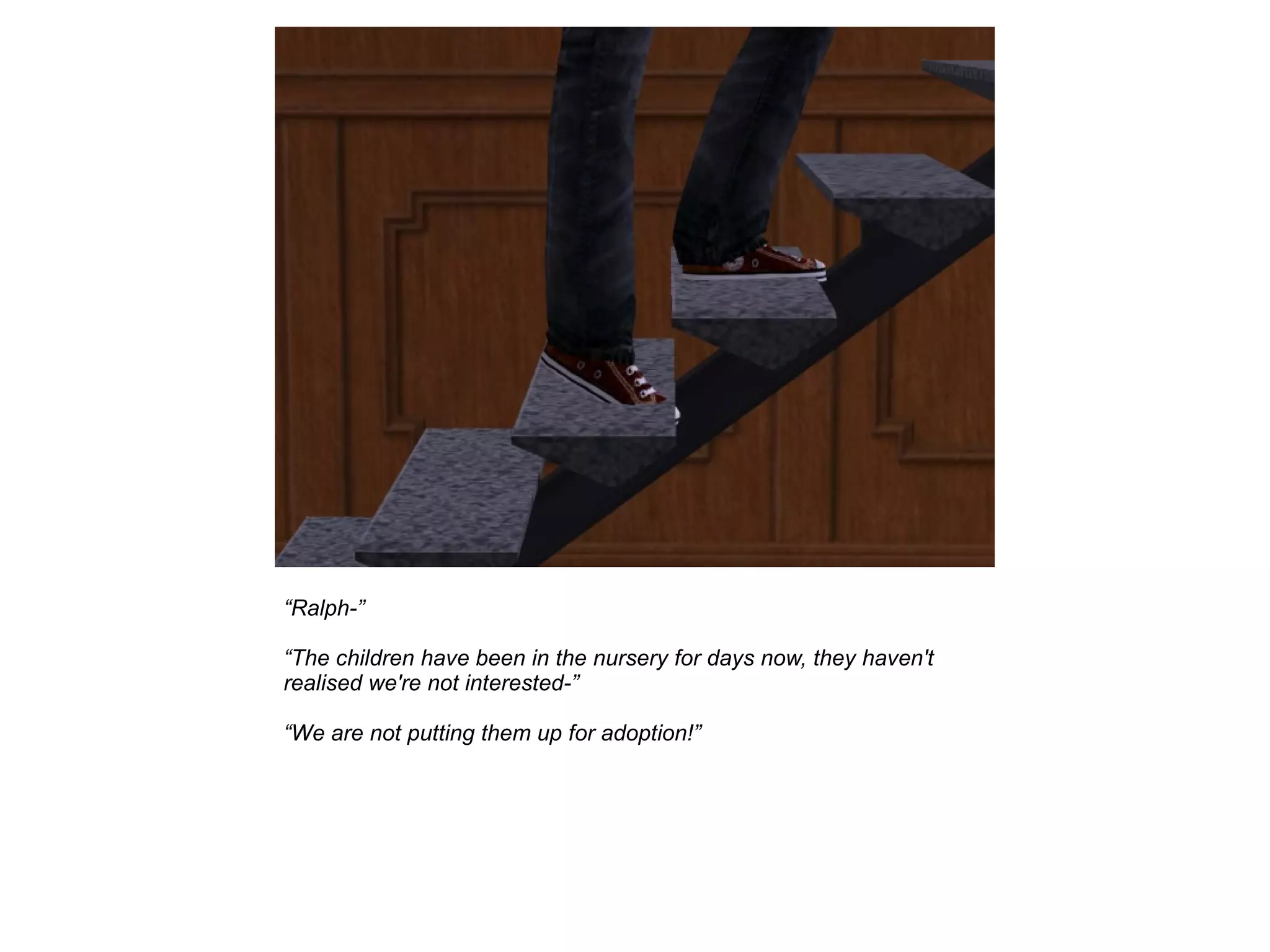 “Ralph-”
“The children have been in the nursery for days now, they haven't
realised we're not interested-”
“We are not putting them up for adoption!”
 