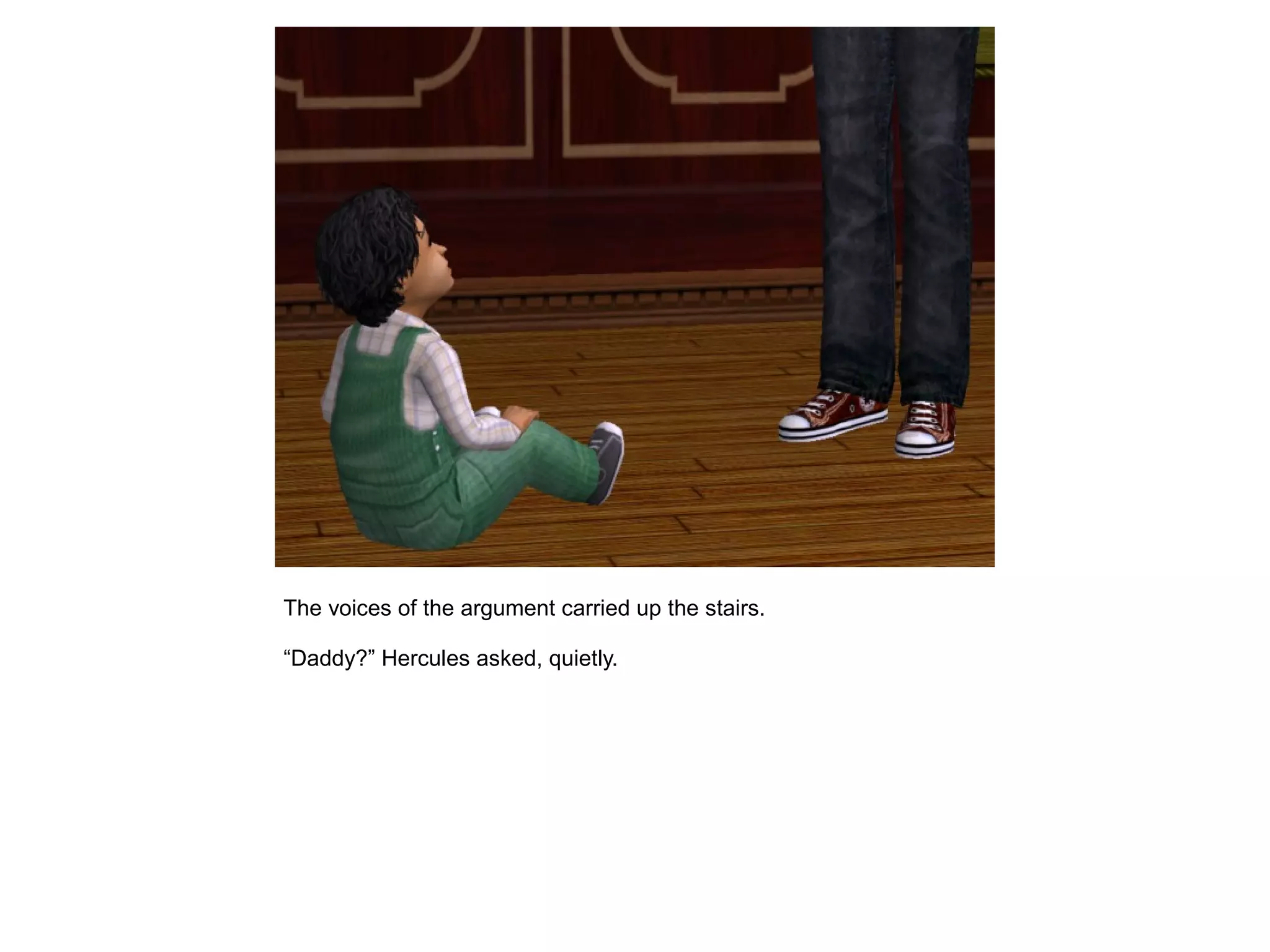 The voices of the argument carried up the stairs.
“Daddy?” Hercules asked, quietly.
 