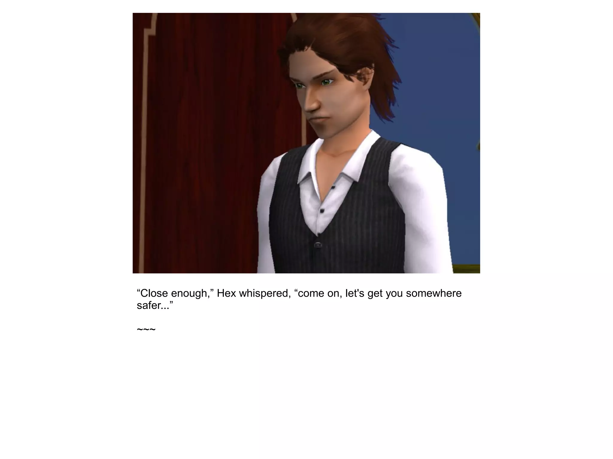 “Close enough,” Hex whispered, “come on, let's get you somewhere
safer...”
~~~
 