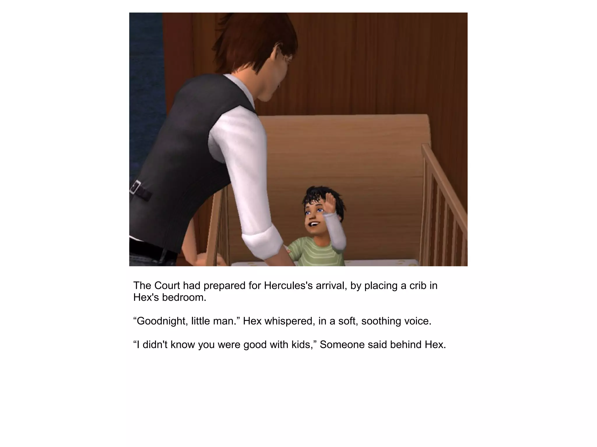 The Court had prepared for Hercules's arrival, by placing a crib in
Hex's bedroom.
“Goodnight, little man.” Hex whispered, in a soft, soothing voice.
“I didn't know you were good with kids,” Someone said behind Hex.
 