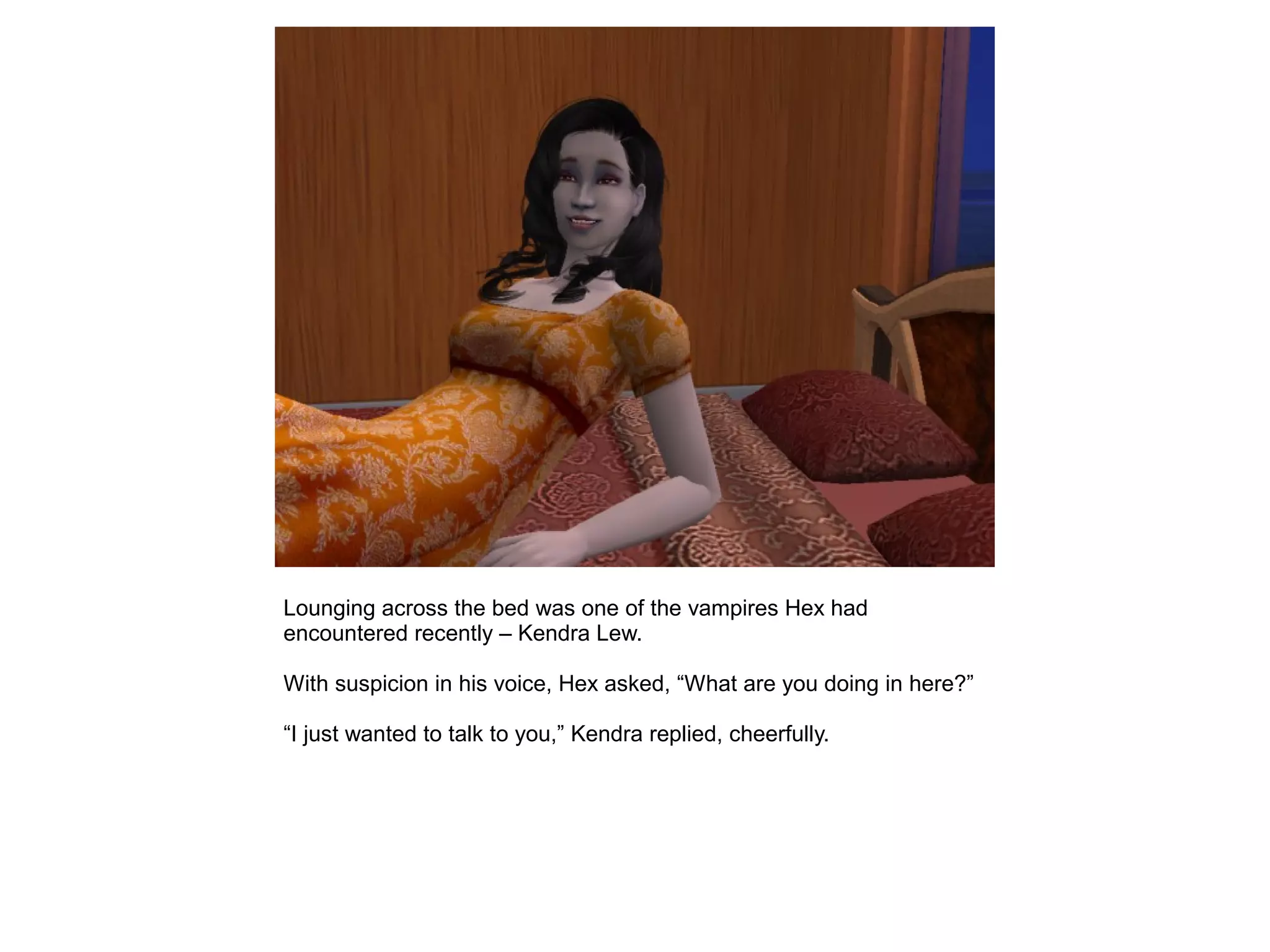 Lounging across the bed was one of the vampires Hex had
encountered recently – Kendra Lew.
With suspicion in his voice, Hex asked, “What are you doing in here?”
“I just wanted to talk to you,” Kendra replied, cheerfully.
 