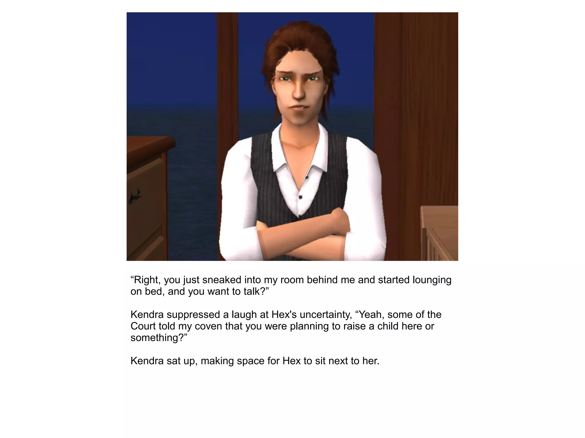 “Right, you just sneaked into my room behind me and started lounging
on bed, and you want to talk?”
Kendra suppressed a laugh at Hex's uncertainty, “Yeah, some of the
Court told my coven that you were planning to raise a child here or
something?”
Kendra sat up, making space for Hex to sit next to her.
 