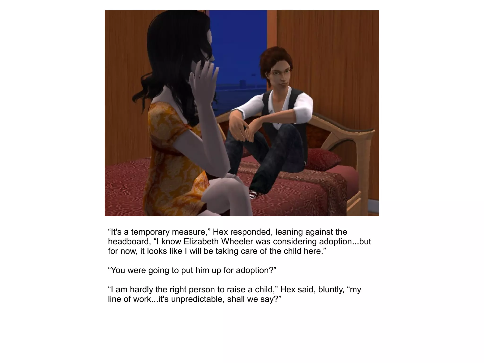 “It's a temporary measure,” Hex responded, leaning against the
headboard, “I know Elizabeth Wheeler was considering adoption...but
for now, it looks like I will be taking care of the child here.”
“You were going to put him up for adoption?”
“I am hardly the right person to raise a child,” Hex said, bluntly, “my
line of work...it's unpredictable, shall we say?”
 