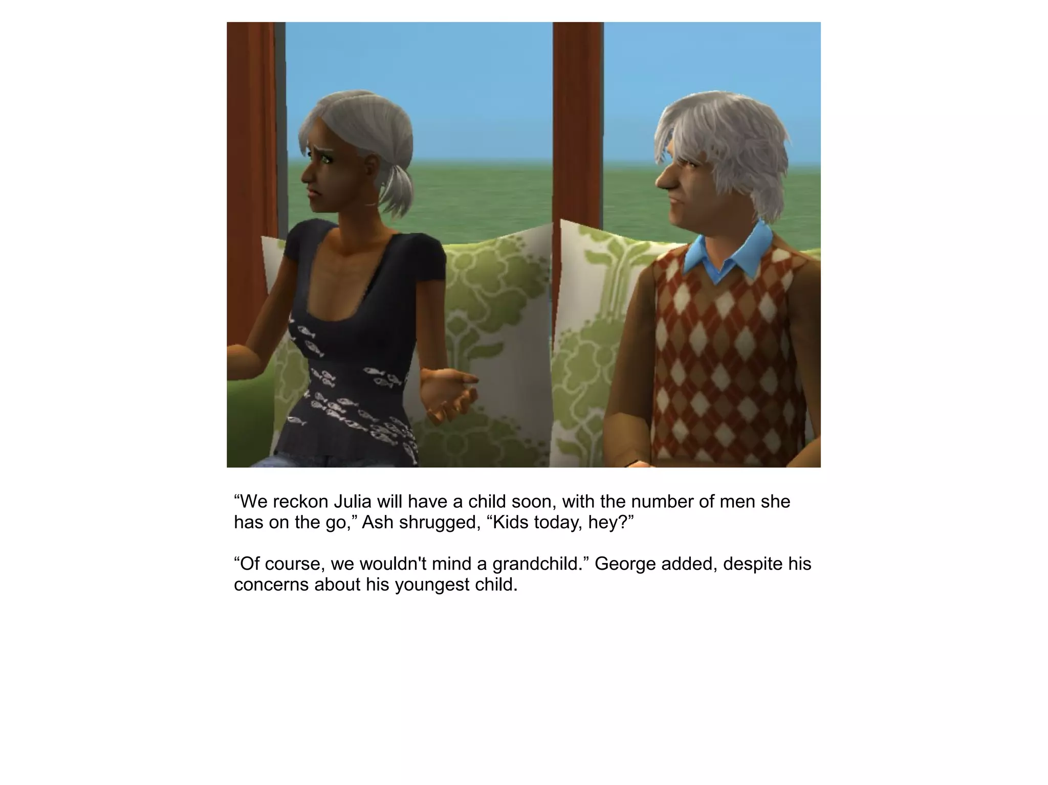 “We reckon Julia will have a child soon, with the number of men she
has on the go,” Ash shrugged, “Kids today, hey?”
“Of course, we wouldn't mind a grandchild.” George added, despite his
concerns about his youngest child.
 