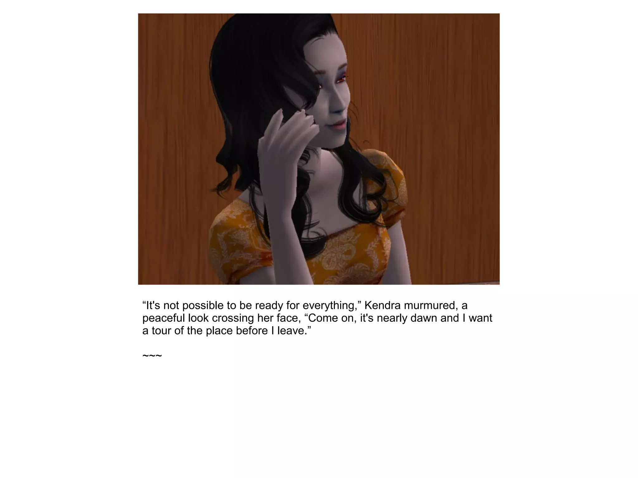“It's not possible to be ready for everything,” Kendra murmured, a
peaceful look crossing her face, “Come on, it's nearly dawn and I want
a tour of the place before I leave.”
~~~
 