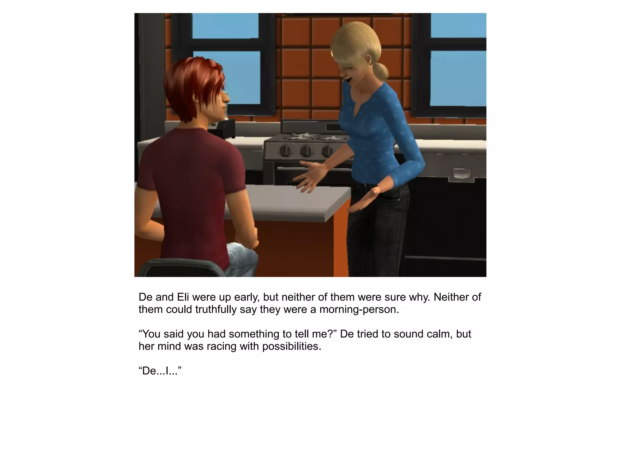 De and Eli were up early, but neither of them were sure why. Neither of
them could truthfully say they were a morning-person.
“You said you had something to tell me?” De tried to sound calm, but
her mind was racing with possibilities.
“De...I...”
 