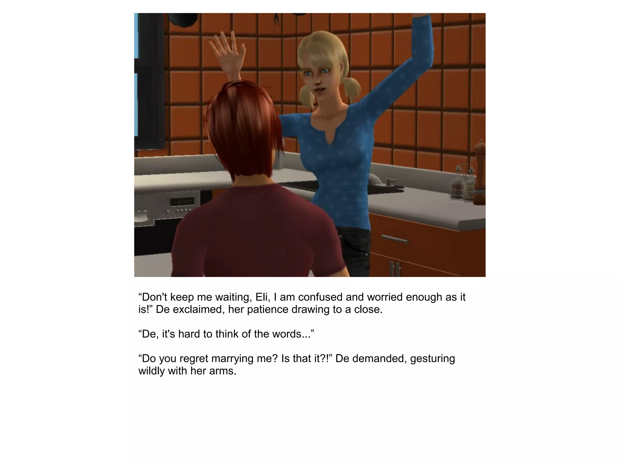 “Don't keep me waiting, Eli, I am confused and worried enough as it
is!” De exclaimed, her patience drawing to a close.
“De, it's hard to think of the words...”
“Do you regret marrying me? Is that it?!” De demanded, gesturing
wildly with her arms.
 